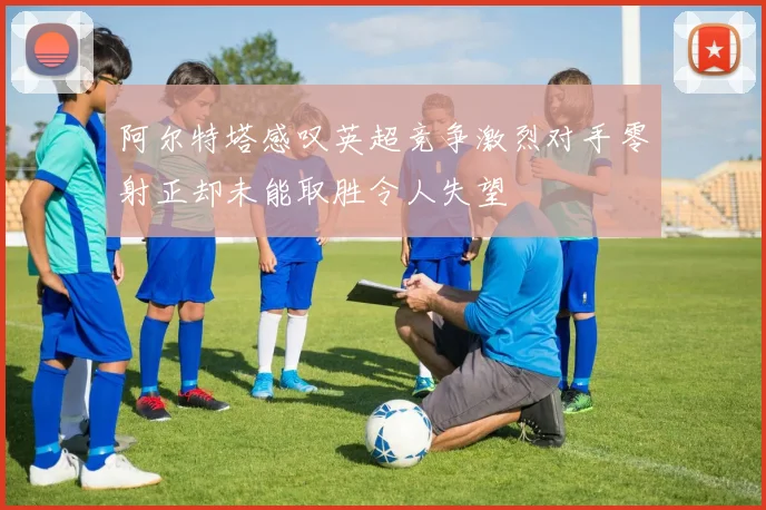 阿尔特塔感叹英超竞争激烈对手零射正却未能取胜令人失望