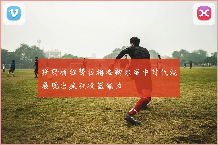 斯玛特称赞拉梅洛鲍尔高中时代就展现出疯狂投篮能力