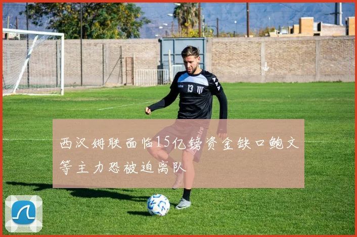 西汉姆联面临15亿镑资金缺口鲍文等主力恐被迫离队