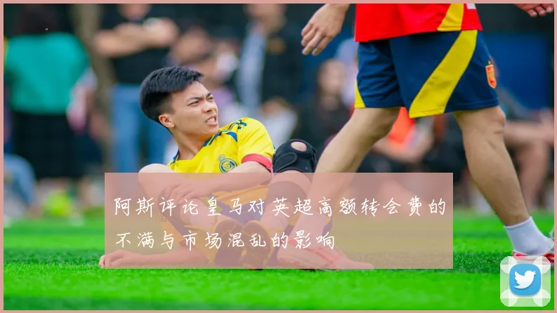 阿斯评论皇马对英超高额转会费的不满与市场混乱的影响