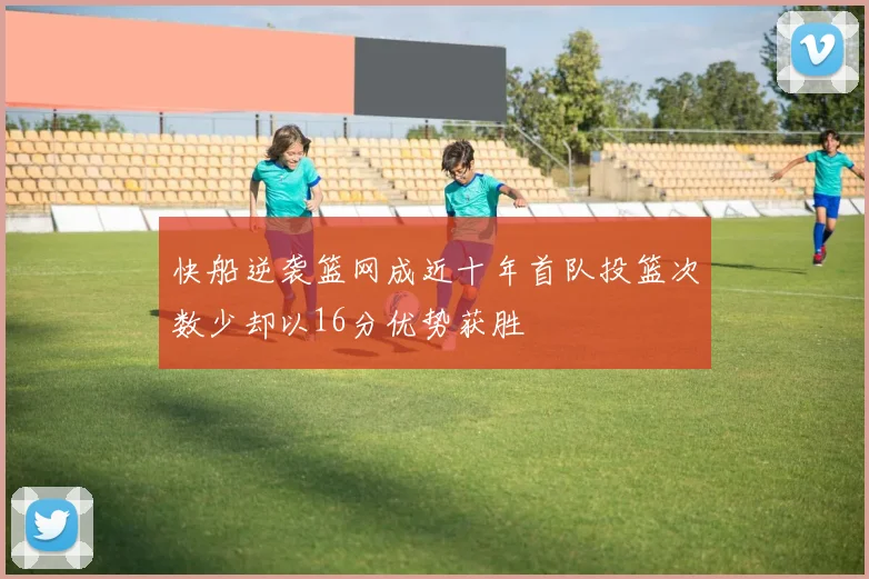 快船逆袭篮网成近十年首队投篮次数少却以16分优势获胜
