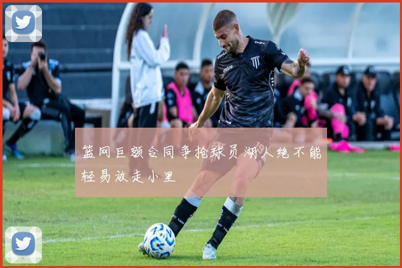 篮网巨额合同争抢球员湖人绝不能轻易放走小里