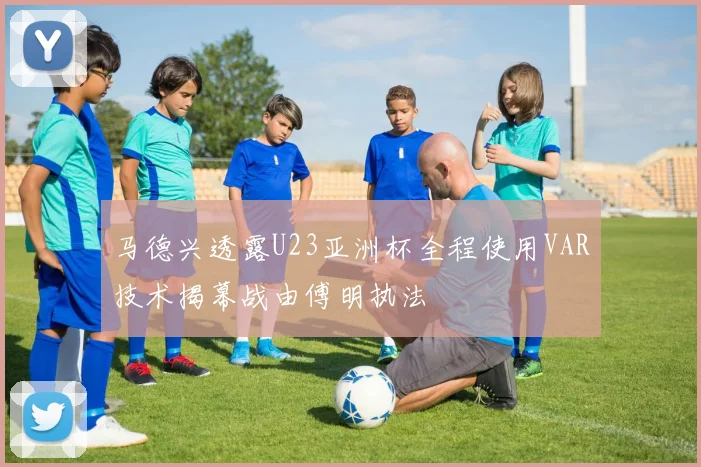 马德兴透露U23亚洲杯全程使用VAR技术揭幕战由傅明执法