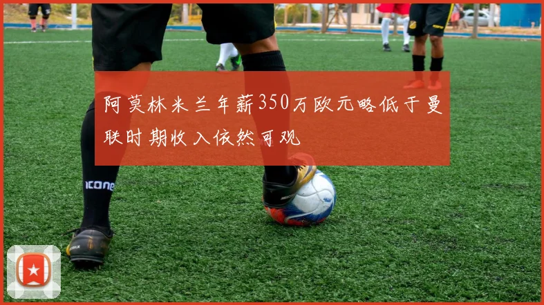 阿莫林米兰年薪350万欧元略低于曼联时期收入依然可观