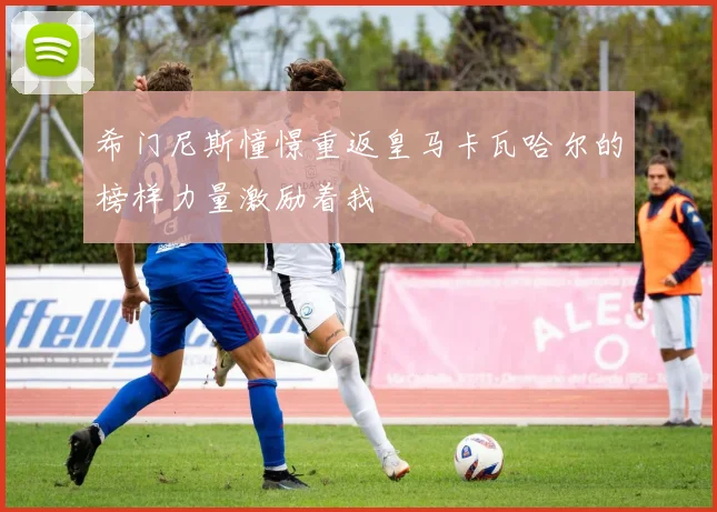 希门尼斯憧憬重返皇马卡瓦哈尔的榜样力量激励着我