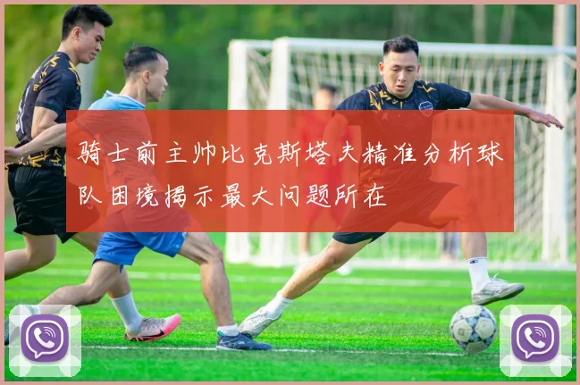 骑士前主帅比克斯塔夫精准分析球队困境揭示最大问题所在
