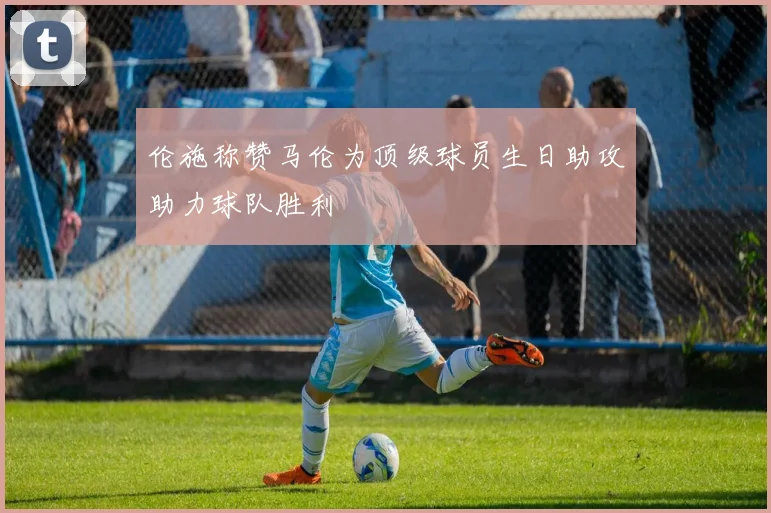 伦施称赞马伦为顶级球员生日助攻助力球队胜利