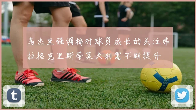 乌杰里强调梅对球员成长的关注弗拉格克里斯蒂莱夫利需不断提升