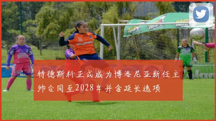 特德斯科正式成为博洛尼亚新任主帅合同至2028年并含延长选项