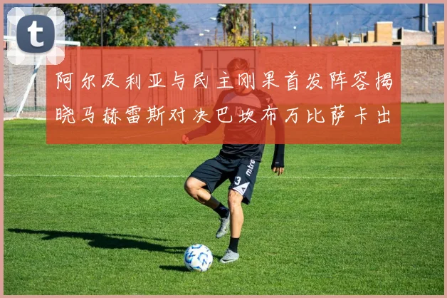 阿尔及利亚与民主刚果首发阵容揭晓马赫雷斯对决巴坎布万比萨卡出战