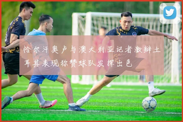 恰尔汗奥卢与澳大利亚记者激辩土耳其表现称赞球队发挥出色