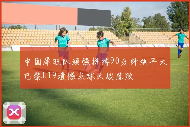 中国犀旺队顽强拼搏90分钟绝平大巴黎U19遗憾点球大战落败