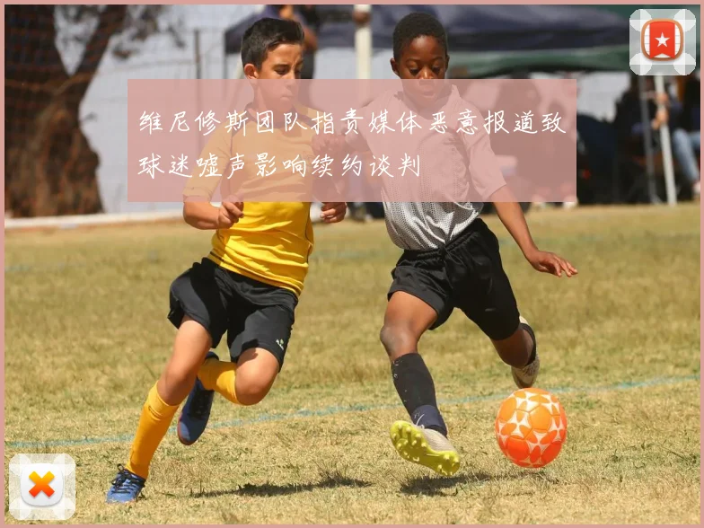 维尼修斯团队指责媒体恶意报道致球迷嘘声影响续约谈判