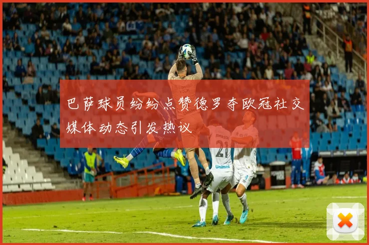 巴萨球员纷纷点赞德罗夺欧冠社交媒体动态引发热议