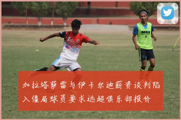 加拉塔萨雷与伊卡尔迪薪资谈判陷入僵局球员要求远超俱乐部报价