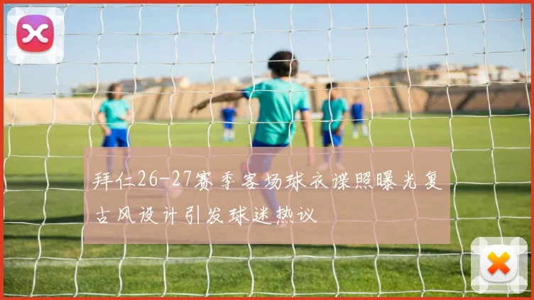 拜仁26-27赛季客场球衣谍照曝光复古风设计引发球迷热议