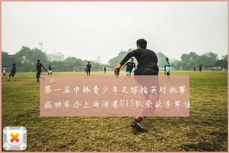 第一届中韩青少年足球精英对抗赛成功举办上海海港U15队荣获季军佳绩
