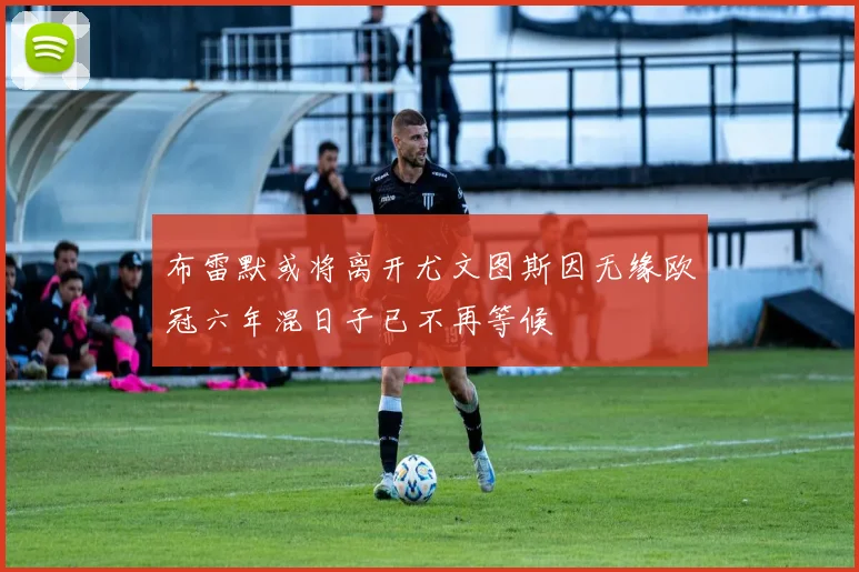 布雷默或将离开尤文图斯因无缘欧冠六年混日子已不再等候