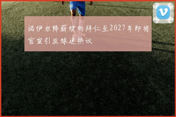诺伊尔降薪续约拜仁至2027年即将官宣引发球迷热议