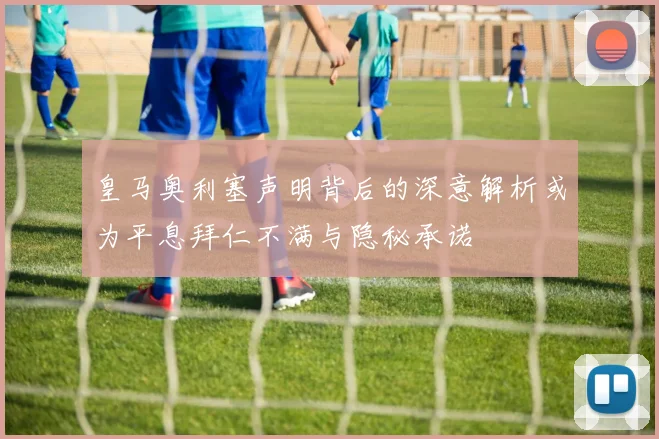 皇马奥利塞声明背后的深意解析或为平息拜仁不满与隐秘承诺