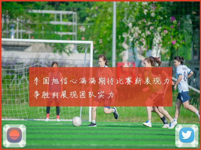 李国旭信心满满期待比赛新表现力争胜利展现团队实力
