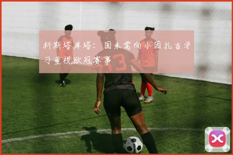 科斯塔库塔：国米需向小因扎吉学习重视欧冠赛事
