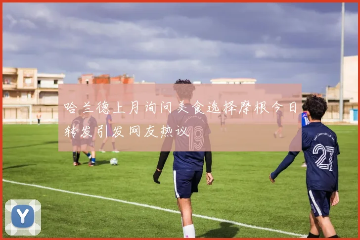 哈兰德上月询问美食选择摩根今日转发引发网友热议