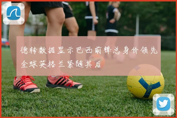 德转数据显示巴西前锋总身价领先全球英格兰紧随其后