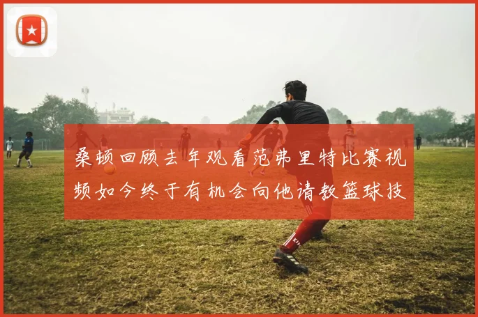桑顿回顾去年观看范弗里特比赛视频如今终于有机会向他请教篮球技巧