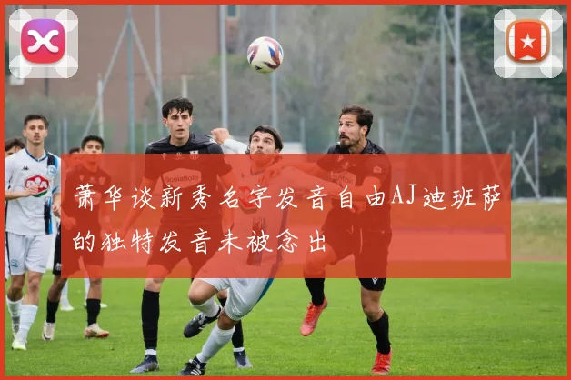 萧华谈新秀名字发音自由AJ迪班萨的独特发音未被念出