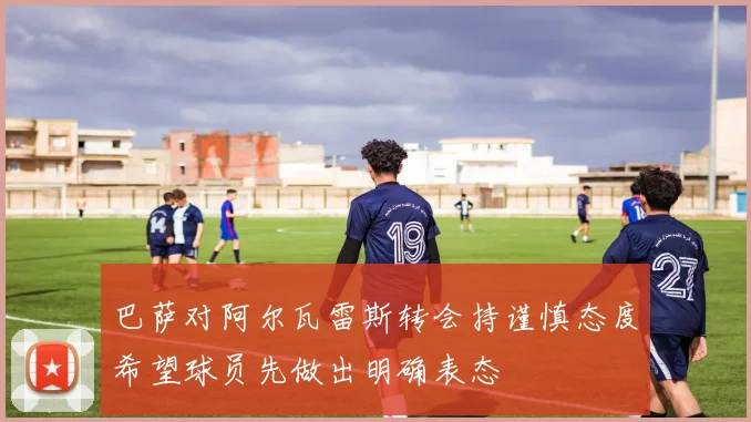 巴萨对阿尔瓦雷斯转会持谨慎态度希望球员先做出明确表态