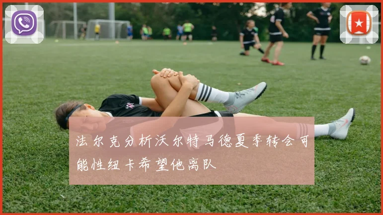 法尔克分析沃尔特马德夏季转会可能性纽卡希望他离队