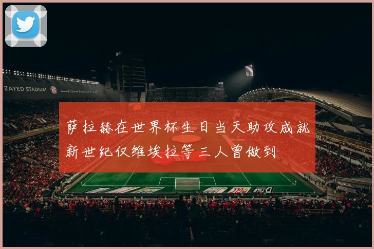 萨拉赫在世界杯生日当天助攻成就新世纪仅维埃拉等三人曾做到